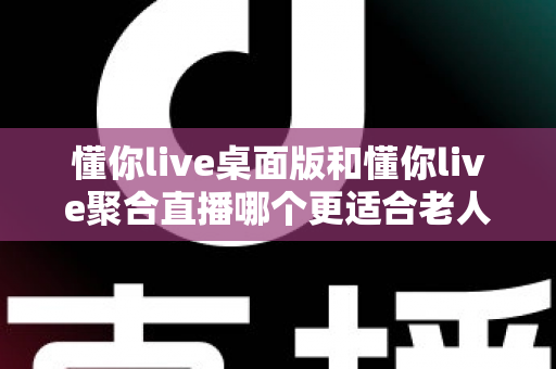 懂你live桌面版和懂你live聚合直播哪个更适合老人用？一篇帮长辈选对直播软件的实用指南