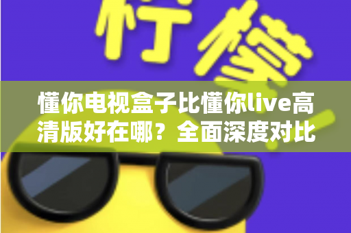 懂你电视盒子比懂你live高清版好在哪?全面深度对比解析,帮你选对家庭大屏观影方案 懂你电视盒子比懂你live高清版好在哪?全面深度对比解析,帮你选对家庭大屏观影方案