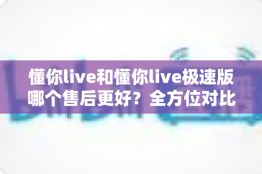 懂你live和懂你live极速版哪个售后更好？全方位对比分析帮你做出明智选择