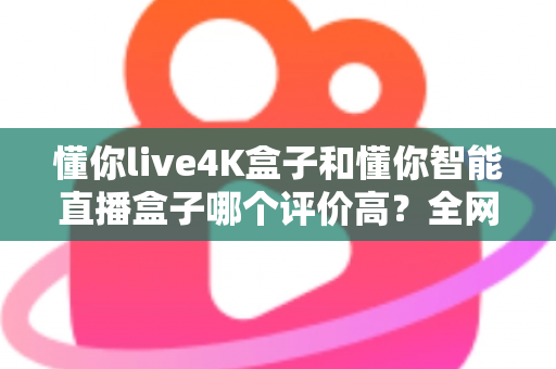 懂你live4K盒子和懂你智能直播盒子哪个评价高?全网口碑深度解析与选购避坑指南 懂你live4K盒子和懂你智能直播盒子哪个评价高?全网口碑深度解析与选购避坑指南