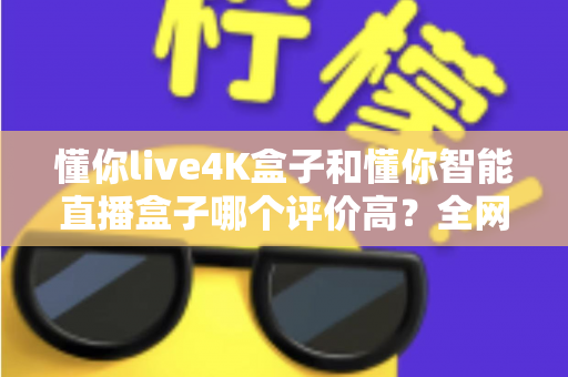 懂你live4K盒子和懂你智能直播盒子哪个评价高？全网口碑深度解析与选购避坑指南
