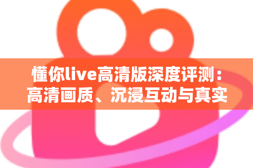 懂你live高清版深度评测：高清画质、沉浸互动与真实性能的全方位体验解析