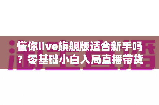 懂你live旗舰版适合新手吗?零基础小白入局直播带货的全面评测与上手指南 懂你live旗舰版适合新手吗?零基础小白入局直播带货的全面评测与上手指南
