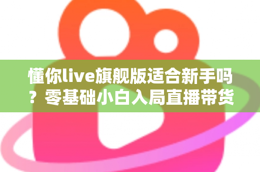 懂你live旗舰版适合新手吗？零基础小白入局直播带货的全面评测与上手指南