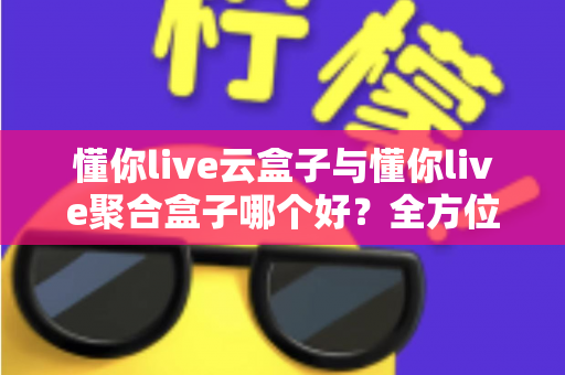 懂你live云盒子与懂你live聚合盒子哪个好？全方位深度对比与选购指南