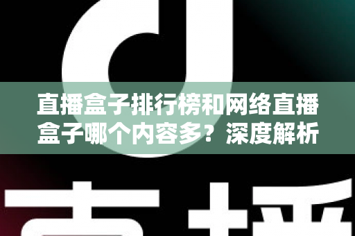 直播盒子排行榜和网络直播盒子哪个内容多？深度解析与选购全攻略