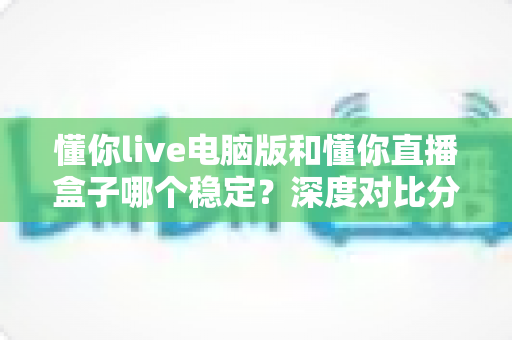 懂你live电脑版和懂你直播盒子哪个稳定？深度对比分析与选购指南