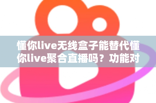 懂你live无线盒子能替代懂你live聚合直播吗？功能对比与选择指南全解析