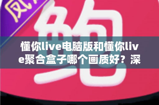 懂你live电脑版和懂你live聚合盒子哪个画质好？深度画质对比与选购全攻略