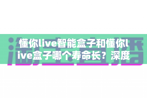 懂你live智能盒子和懂你live盒子哪个寿命长？深度解析两大设备的耐用性与选购指南