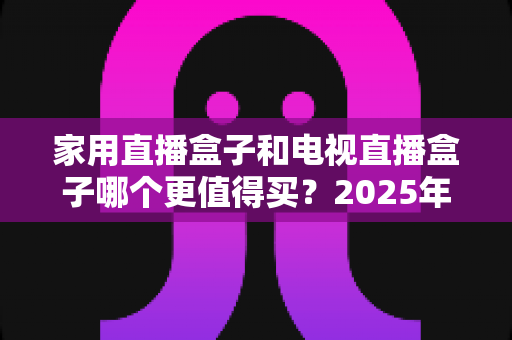 家用直播盒子和电视直播盒子哪个更值得买？2025年超实用选购攻略，帮你告别选择困难症