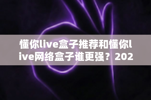 懂你live盒子推荐和懂你live网络盒子谁更强？2024年最全选购对比指南大揭秘