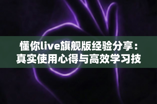 懂你live旗舰版经验分享：真实使用心得与高效学习技巧全解析