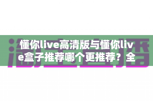 懂你live高清版与懂你live盒子推荐哪个更推荐？全网最全对比评测与选购指南一文看懂