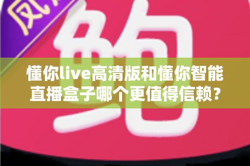 懂你live高清版和懂你智能直播盒子哪个更值得信赖？多维度深度对比，帮你选出更安心的那一款