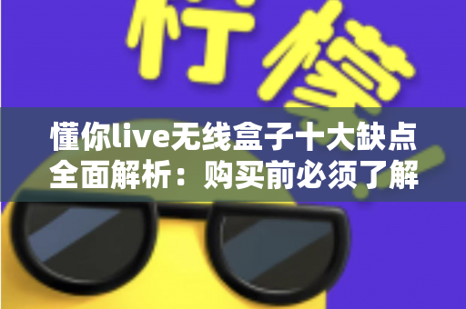 懂你live无线盒子十大缺点全面解析：购买前必须了解的真实使用体验