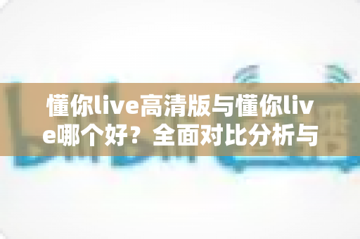 懂你live高清版与懂你live哪个好？全面对比分析与选购指南帮你做决定