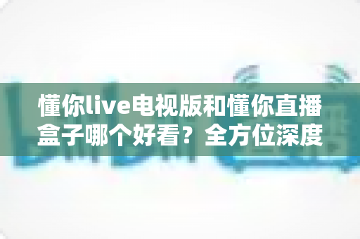 懂你live电视版和懂你直播盒子哪个好看？全方位深度对比帮你选出最适合自己的观影方案