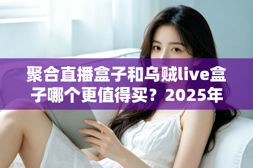 聚合直播盒子和乌贼live盒子哪个更值得买？2025年最全选购对比指南，看完不再纠结