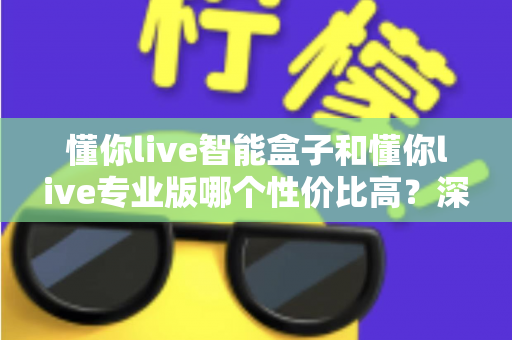 懂你live智能盒子和懂你live专业版哪个性价比高？深度对比评测帮你选对不花冤枉钱