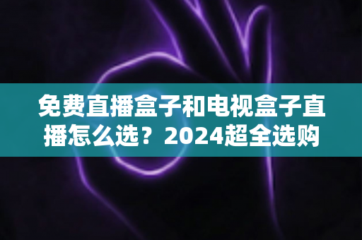 免费直播盒子和电视盒子直播怎么选?2024超全选购攻略,看完不再踩坑 免费直播盒子和电视盒子直播怎么选?2024超全选购攻略,看完不再踩坑
