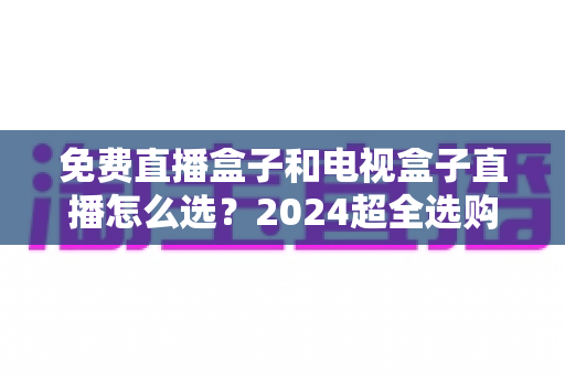 免费直播盒子和电视盒子直播怎么选?2024超全选购攻略,看完不再踩坑 免费直播盒子和电视盒子直播怎么选?2024超全选购攻略,看完不再踩坑