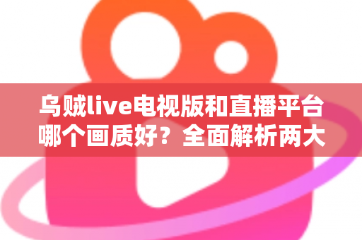 乌贼live电视版和直播平台哪个画质好？全面解析两大观看方式的画质差异与实用选择指南