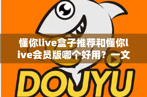 懂你live盒子推荐和懂你live会员版哪个好用？一文看懂两者差异与选购建议