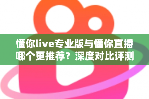 懂你live专业版与懂你直播哪个更推荐？深度对比评测帮你选出最适合的直播工具