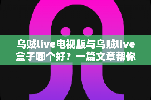 乌贼live电视版与乌贼live盒子哪个好？一篇文章帮你选对家庭大屏观影方案