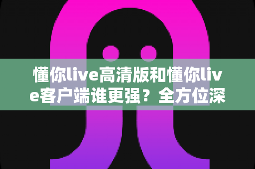 懂你live高清版和懂你live客户端谁更强？全方位深度对比评测，帮你选出最适合自己的版本