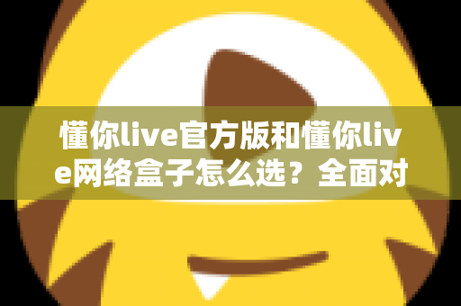 懂你live官方版和懂你live网络盒子怎么选？全面对比分析与选购避坑指南，帮你找到最适合自己的观看方案