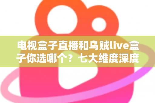 电视盒子直播和乌贼live盒子你选哪个？七大维度深度对比与避坑指南，看完再做决定