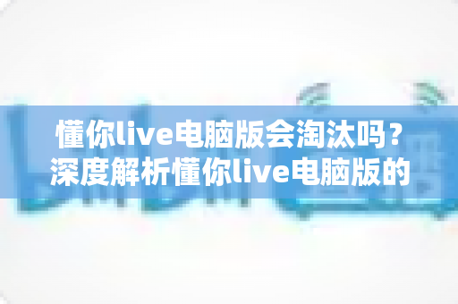 懂你live电脑版会淘汰吗？深度解析懂你live电脑版的现状、淘汰风险与应对策略