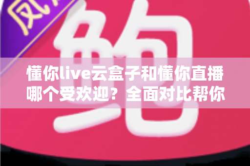 懂你live云盒子和懂你直播哪个受欢迎？全面对比帮你找到最适合的观影方案
