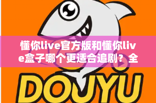 懂你live官方版和懂你live盒子哪个更适合追剧？全面对比帮你找到最佳追剧方案