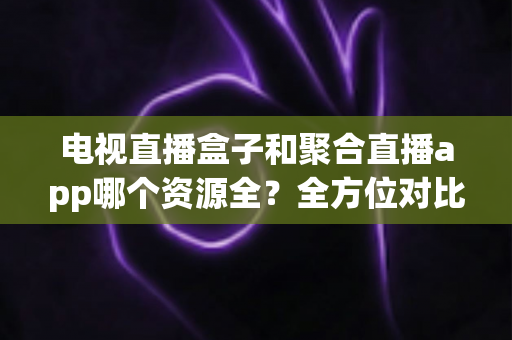 电视直播盒子和聚合直播app哪个资源全？全方位对比解析与选购指南