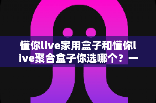 懂你live家用盒子和懂你live聚合盒子你选哪个？一文看懂两大盒子的区别与选购指南