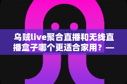 乌贼live聚合直播和无线直播盒子哪个更适合家用?——家庭直播观看方案深度对比与选购指南 乌贼live聚合直播和无线直播盒子哪个更适合家用?——家庭直播观看方案深度对比与选购指南
