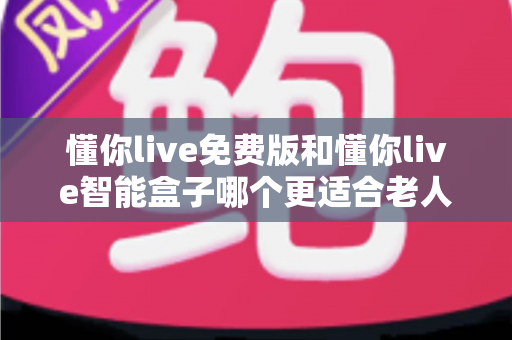 懂你live免费版和懂你live智能盒子哪个更适合老人用？一文看懂两者差异与选购建议