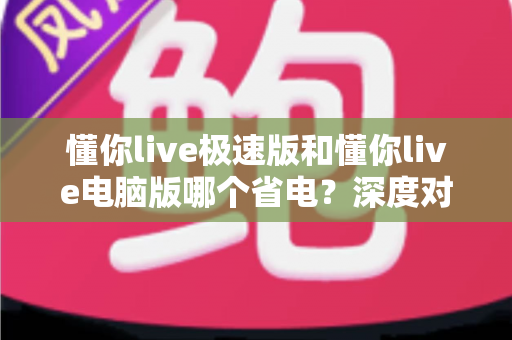 懂你live极速版和懂你live电脑版哪个省电？深度对比分析帮你选出最省电的观看方案