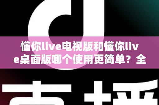 懂你live电视版和懂你live桌面版哪个使用更简单？全面对比分析帮你找到最适合的选择