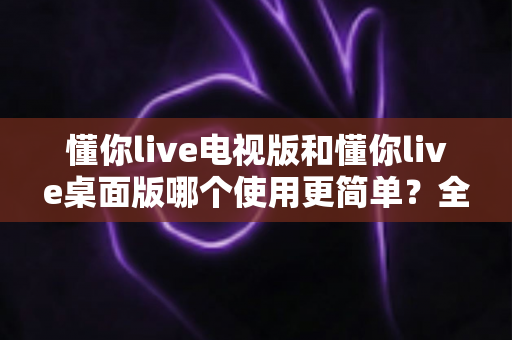 懂你live电视版和懂你live桌面版哪个使用更简单？全面对比分析帮你找到最适合的选择