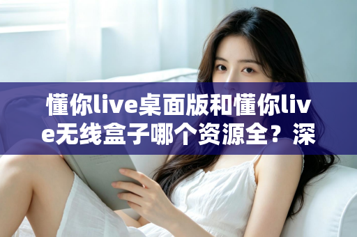 懂你live桌面版和懂你live无线盒子哪个资源全？深度对比解析帮你选出资源更全的理想方案
