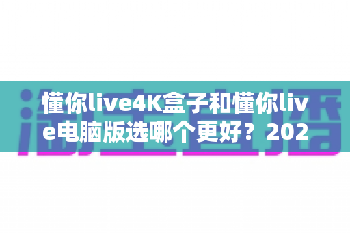 懂你live4K盒子和懂你live电脑版选哪个更好？2025年超全对比评测，一文帮你做出明智选择