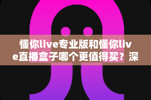 懂你live专业版和懂你live直播盒子哪个更值得买？深度对比分析与选购指南助你不再纠结