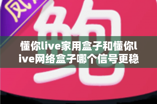 懂你live家用盒子和懂你live网络盒子哪个信号更稳定？全面对比评测与选购指南