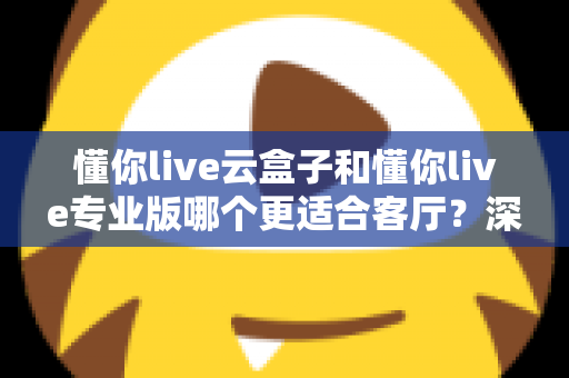 懂你live云盒子和懂你live专业版哪个更适合客厅？深度对比帮你选出客厅观影最佳搭档