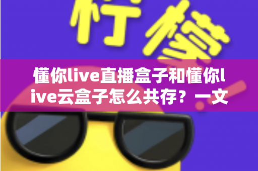 懂你live直播盒子和懂你live云盒子怎么共存？一文读懂双盒安装与搭配使用全攻略