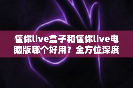 懂你live盒子和懂你live电脑版哪个好用？全方位深度对比评测，帮你选出最适合的直播神器